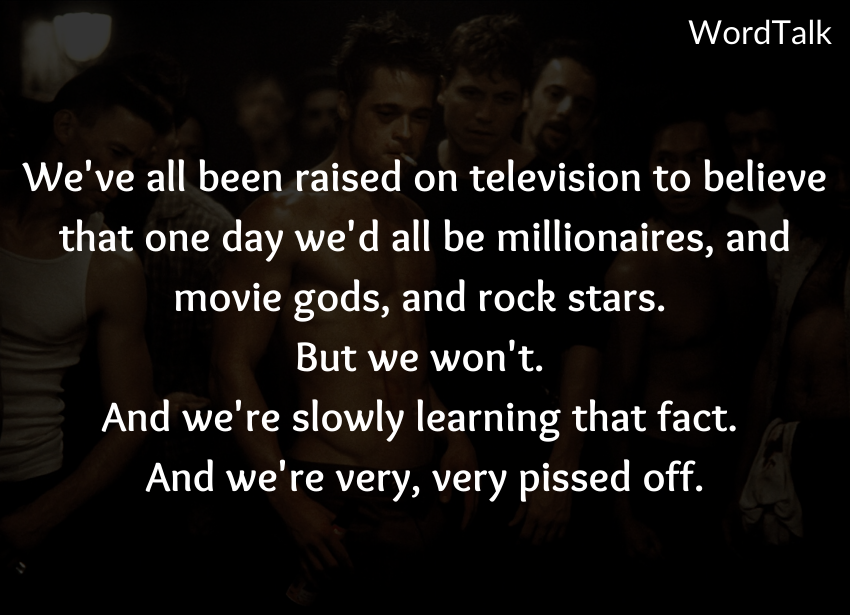 We've all been raised on television to believe that one day we'd all be millionaires, and movie gods, and rock stars. But we won't. And we're slowly learning that fact. And we're very, very pissed off.