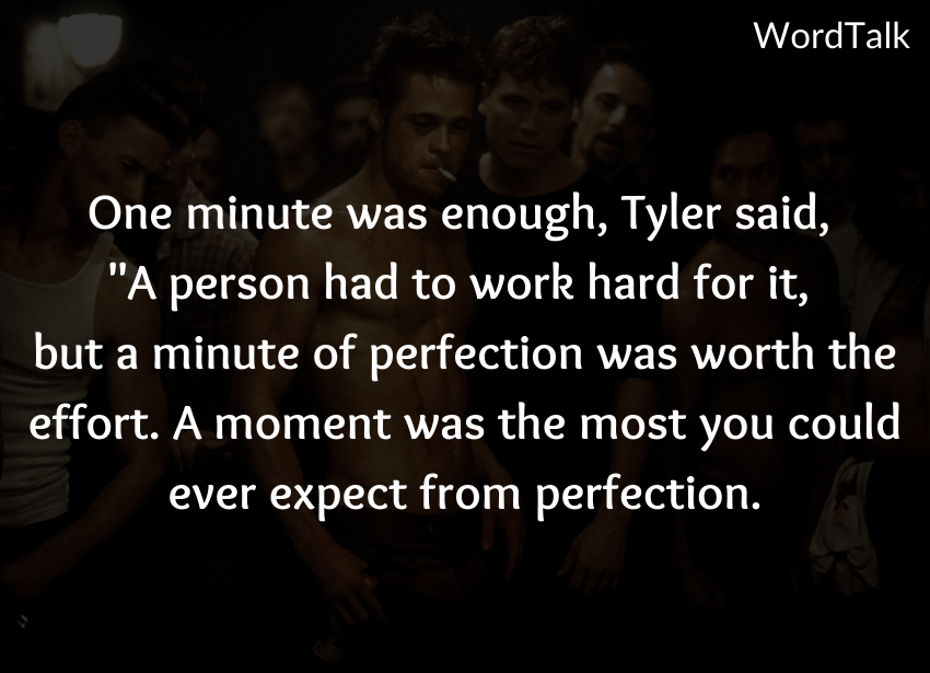 One minute was enough, Tyler said, "A person had to work hard for it, but a minute of perfection was worth the effort. A moment was the most you could ever expect from perfection.