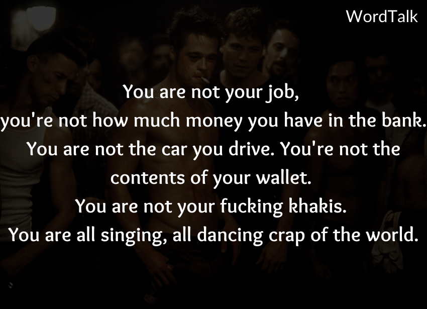 You are not your job, you're not how much money you have in the bank. You are not the car you drive. You're not the contents of your wallet. You are not your fucking khakis. You are all singing, all dancing crap of the world.